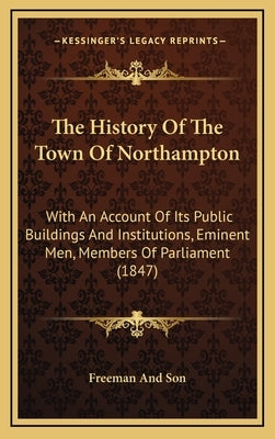 The History Of The Town Of Northampton: With An Account Of Its Public Buildings And Institutions, Eminent Men, Members Of Parliament (1847) by Freeman and Son