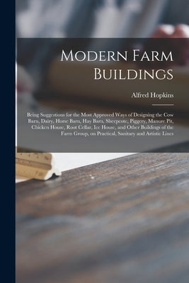 Modern Farm Buildings: Being Suggestions for the Most Approved Ways of Designing the Cow Barn, Dairy, Horse Barn, Hay Barn, Sheepcote, Pigger by Hopkins, Alfred 1870-1941