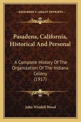 Pasadena, California, Historical And Personal: A Complete History Of The Organization Of The Indiana Colony (1917) by Wood, John Windell