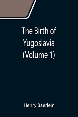 The Birth of Yugoslavia (Volume 1) by Baerlein, Henry