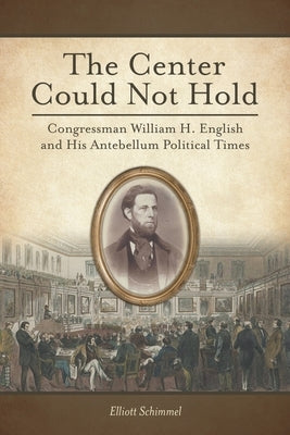 The Center Could Not Hold: Congressman William H. English and His Antebellum Political Times by Schimmel, Elliott