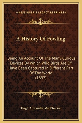 A History Of Fowling: Being An Account Of The Many Curious Devices By Which Wild Birds Are Of Have Been Captured In Different Part Of The Wo by MacPherson, Hugh Alexander