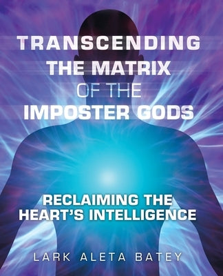 Transcending the Matrix of the Imposter Gods: Reclaiming the Heart's Intelligence by Batey, Lark Aleta