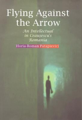 Flying Against the Arrow: An Intellectual in Ceausescu's Romania by Patapievici, Horia-Roman