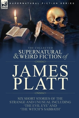 The Collected Supernatural and Weird Fiction of James Platt: Six Short Stories of the Strange and Unusual Including 'The Evil Eye' and 'The Witch's Sa by Platt, James