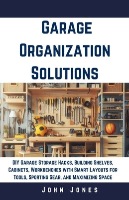 Garage Organization Solutions: DIY Garage Storage Hacks, Building Shelves, Cabinets, Workbenches with Smart Layouts for Tools, Sporting Gear, and Max by Jones, John