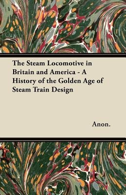 The Steam Locomotive in Britain and America - A History of the Golden Age of Steam Train Design by Anon