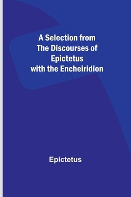 A Selection from the Discourses of Epictetus with the Encheiridion by Epictetus