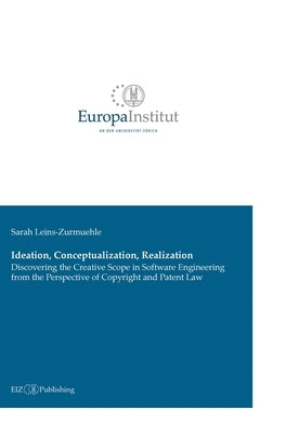 Ideation, Conceptualization, Realization: Discovering the Creative Scope in Software Engineering from the Perspective of Copyright and Patent Law by Leins-Zurmuehle, Sarah