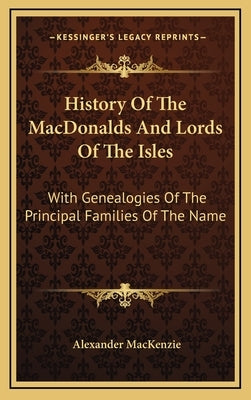 History Of The MacDonalds And Lords Of The Isles: With Genealogies Of The Principal Families Of The Name by MacKenzie, Alexander