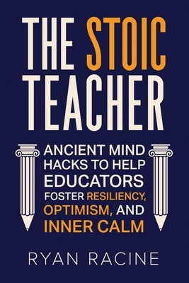 The Stoic Teacher: Ancient Mind Hacks to Help Educators Foster Resiliency, Optimism, and Inner Calm by Racine, Ryan