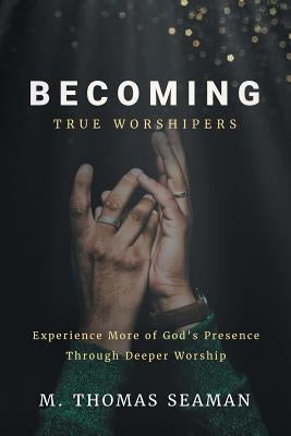 Becoming True Worshipers: Experience More of God's Presence Through Deeper Worship by Seaman, M. Thomas