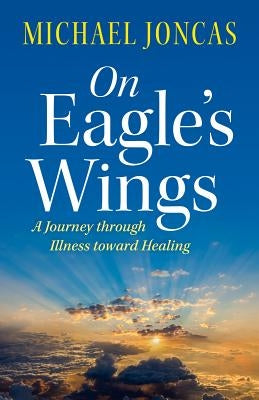 On Eagle's Wings: A Journey Through Illness Toward Healing by Joncas, Michael