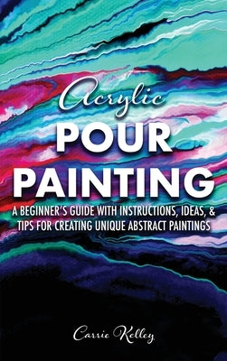 Acrylic Pour Painting: A Beginner's Guide with Instructions, Ideas, and Tips for Creating Unique Abstract Paintings by Kelley, Carrie