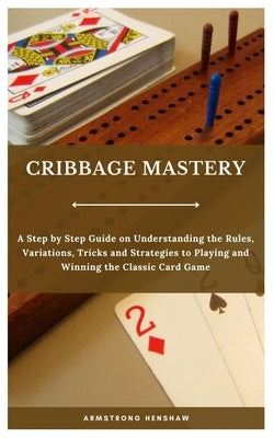 Cribbage Mastery: A Step by Step Guide on Understanding the Rules, Variations, Tricks and Strategies to Playing and Winning the Classic Card Game by Henshaw, Armstrong