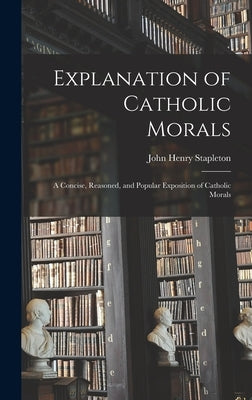 Explanation of Catholic Morals: A Concise, Reasoned, and Popular Exposition of Catholic Morals by Stapleton, John Henry