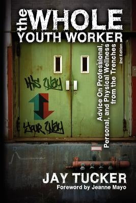 The Whole Youth Worker: Advice on Professional, Personal, and Physical Wellness from the Trenches, 2nd Ed. by Tucker, Jay