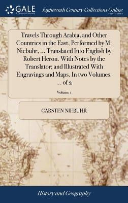 Travels Through Arabia, and Other Countries in the East, Performed by M. Niebuhr, ... Translated Into English by Robert Heron. With Notes by the Trans by Niebuhr, Carsten