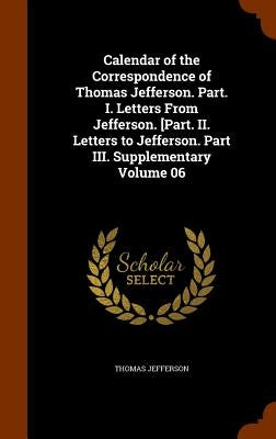 Calendar of the Correspondence of Thomas Jefferson. Part. I. Letters From Jefferson. [Part. II. Letters to Jefferson. Part III. Supplementary Volume 0 by Jefferson, Thomas