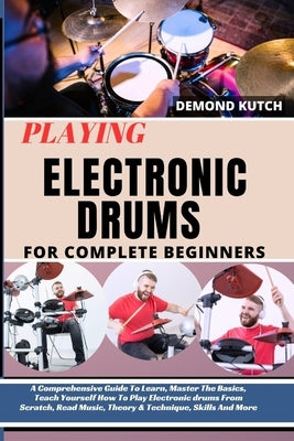 Playing Electronic Drums for Complete Beginners: A Comprehensive Guide To Learn, Master The Basics, Teach Yourself How To Play Electronic Drums From S by Kutch, Demond