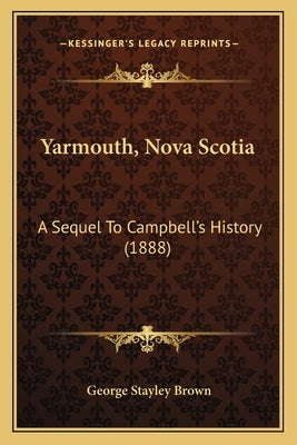 Yarmouth, Nova Scotia: A Sequel To Campbell's History (1888) by Brown, George Stayley