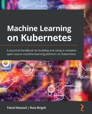 Machine Learning on Kubernetes: A practical handbook for building and using a complete open source machine learning platform on Kubernetes by Masood, Faisal