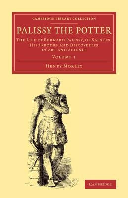 Palissy the Potter: The Life of Bernard Palissy, of Saintes, His Labours and Discoveries in Art and Science by Morley, Henry