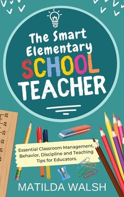 The Smart Elementary School Teacher - Essential Classroom Management, Behavior, Discipline and Teaching Tips for Educators by Walsh, Matilda