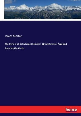 The System of Calculating Diameter, Circumference, Area and Squaring the Circle by Morton, James