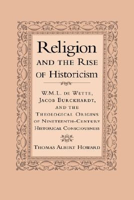 Religion and the Rise of Historicism: W. M. L. de Wette, Jacob Burckhardt, and the Theological Origins of Nineteenth-Century Historical Consciousness by Howard, Thomas Albert