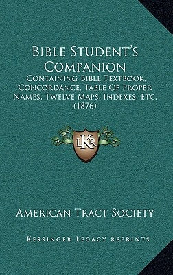 Bible Student's Companion: Containing Bible Textbook, Concordance, Table Of Proper Names, Twelve Maps, Indexes, Etc. (1876) by American Tract Society