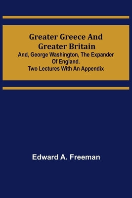 Greater Greece and Greater Britain; and, George Washington, the Expander of England.Two Lectures with an Appendix by A. Freeman, Edward