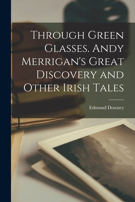 Through Green Glasses. Andy Merrigan's Great Discovery and Other Irish Tales by Downey, Edmund