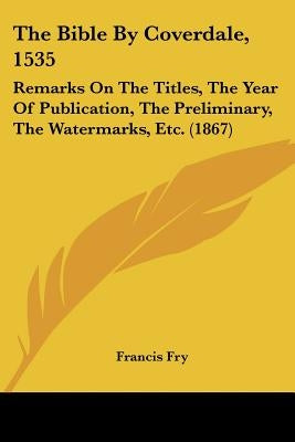 The Bible By Coverdale, 1535: Remarks On The Titles, The Year Of Publication, The Preliminary, The Watermarks, Etc. (1867) by Fry, Francis