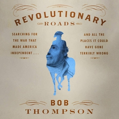 Revolutionary Roads: Searching for the War That Made America Independent...and All the Places It Could Have Gone Terribly Wrong by Thompson, Bob