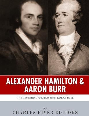Alexander Hamilton & Aaron Burr: The Men Behind America's Most Famous Duel by Charles River Editors