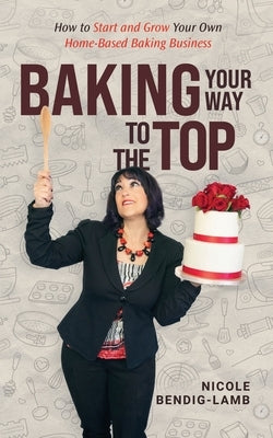 Baking Your Way To The Top by Bendig-Lamb, Nicole