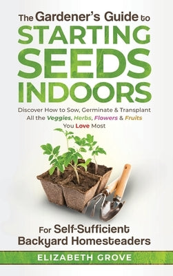 The Gardener's Guide to Starting Seeds Indoors: Discover How to Sow, Germinate, & Transplant All The Veggies, Herbs, Flowers & Fruits You Love Most by Grove, Elizabeth