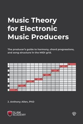 Music Theory for Electronic Music Producers: The producer's guide to harmony, chord progressions, and song structure in the MIDI grid. by Allen, J. Anthony