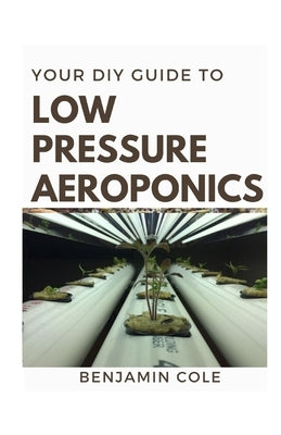 Your DIY Guide Low Pressure Aeroponics: Perfect Manual To setting up a working Low Pressure Aeroponics System by Cole, Benjamin