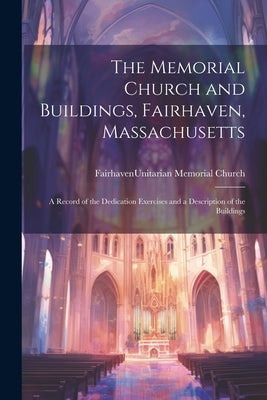 The Memorial Church and Buildings, Fairhaven, Massachusetts; a Record of the Dedication Exercises and a Description of the Buildings by Fairhaven (Mass ) Unitarian Memorial