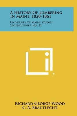 A History Of Lumbering In Maine, 1820-1861: University Of Maine Studies, Second Series, No. 33 by Wood, Richard George