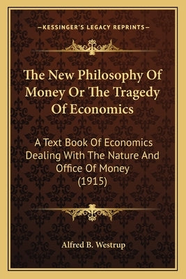 The New Philosophy Of Money Or The Tragedy Of Economics: A Text Book Of Economics Dealing With The Nature And Office Of Money (1915) by Westrup, Alfred B.