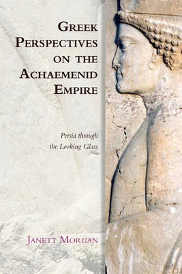 Greek Perspectives on the Achaemenid Empire: Persia Through the Looking Glass by Morgan, Janett