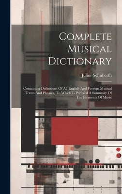 Complete Musical Dictionary: Containing Definitions Of All English And Foreign Musical Terms And Phrases, To Which Is Prefixed A Summary Of The Ele by Schuberth, Julius