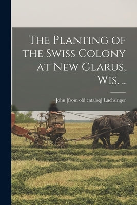 The Planting of the Swiss Colony at New Glarus, Wis. .. by Luchsinger, John