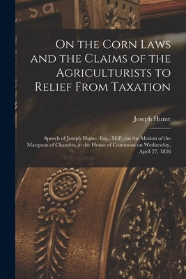 On the Corn Laws and the Claims of the Agriculturists to Relief From Taxation [microform]: Speech of Joseph Hume, Esq., M.P., on the Motion of the Mar by Hume, Joseph 1777-1855