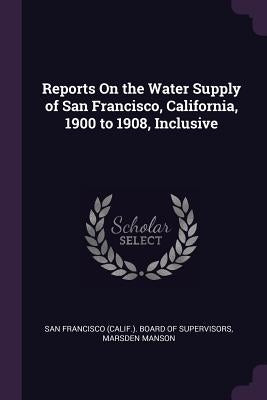 Reports On the Water Supply of San Francisco, California, 1900 to 1908, Inclusive by San Francisco (Calif ). Board of Supervi