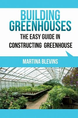 Building Greenhouses: The Easy Guide for Constructing Your Greenhouse: Helpful Tips for Building Your Own Greenhouse by Blevins, Martina