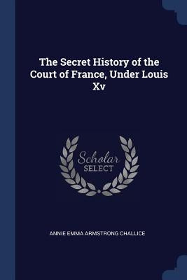 The Secret History of the Court of France, Under Louis Xv by Challice, Annie Emma Armstrong